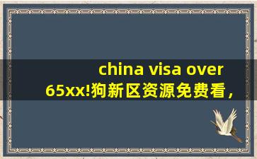 china visa over 65xx!狗新区资源免费看，网友:平台太会宠粉了！